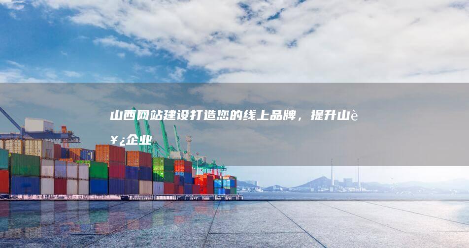 山西网站建设：打造您的线上品牌，提升山西企业形象