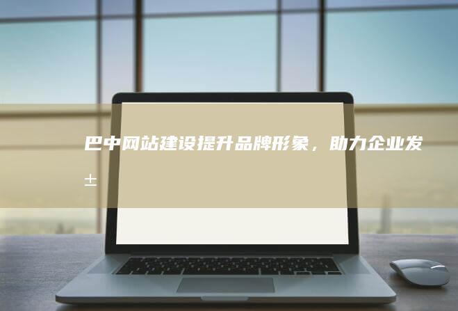 巴中网站建设：提升品牌形象，助力企业发展