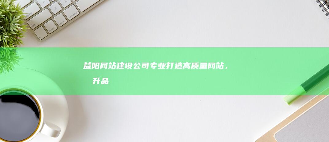 益阳网站建设公司：专业打造高质量网站，提升品牌形象，助力企业发展