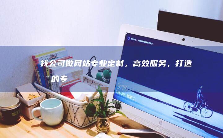 找公司做网站：专业定制，高效服务，打造您的专属线上名片