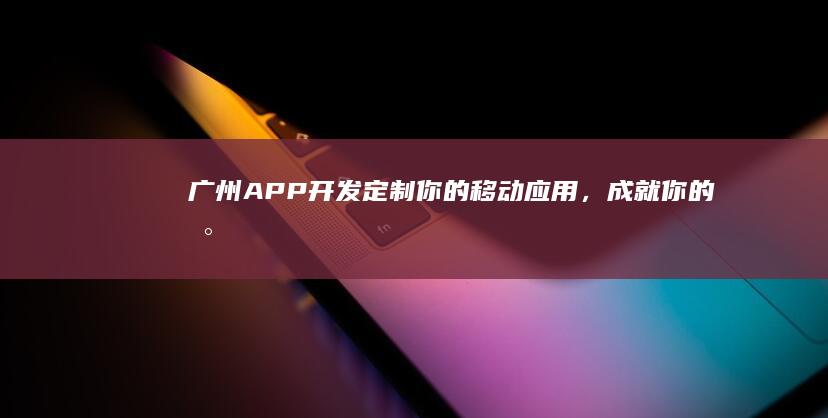 广州APP开发：定制你的移动应用，成就你的数字未来