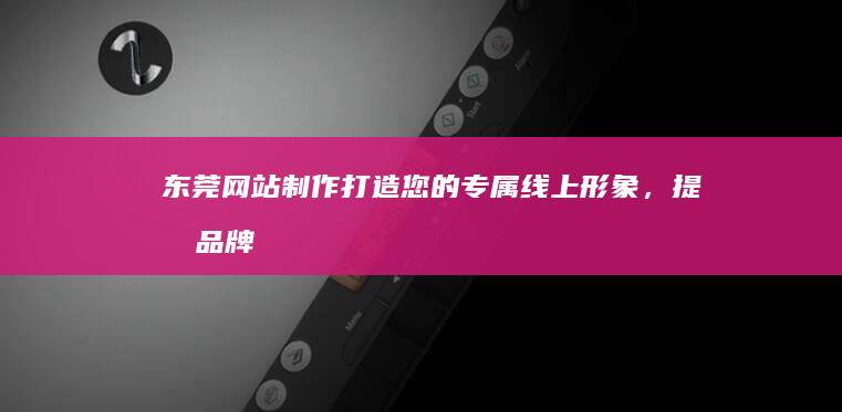 东莞网站制作：打造您的专属线上形象，提升品牌价值