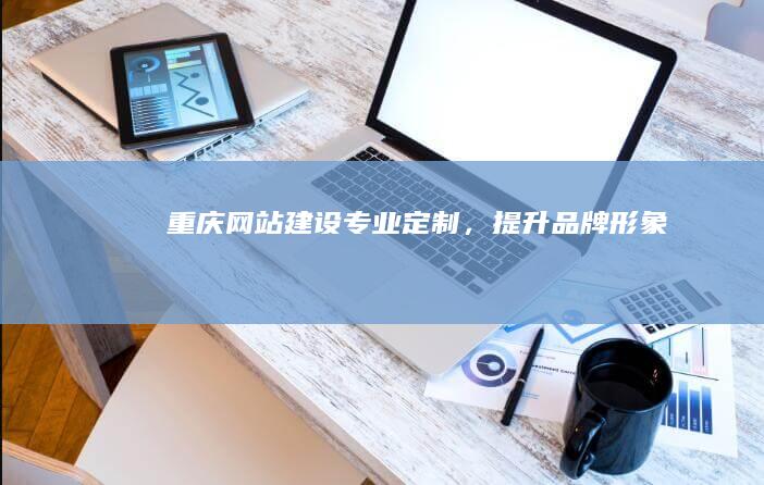 重庆网站建设：专业定制，提升品牌形象