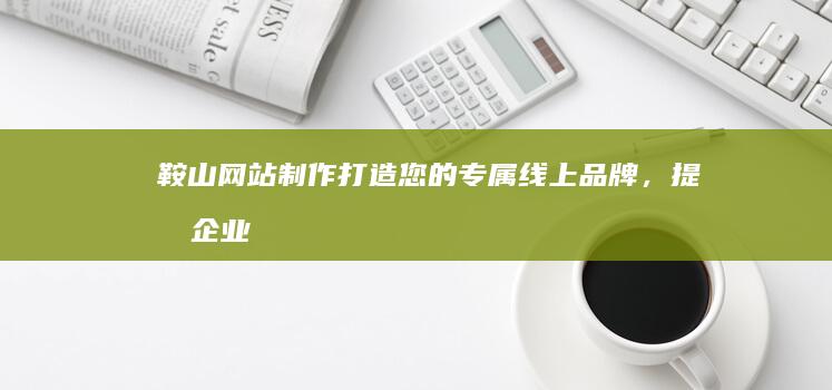 鞍山网站制作：打造您的专属线上品牌，提升企业形象与效益