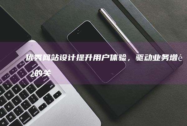 优秀网站设计：提升用户体验，驱动业务增长的关键