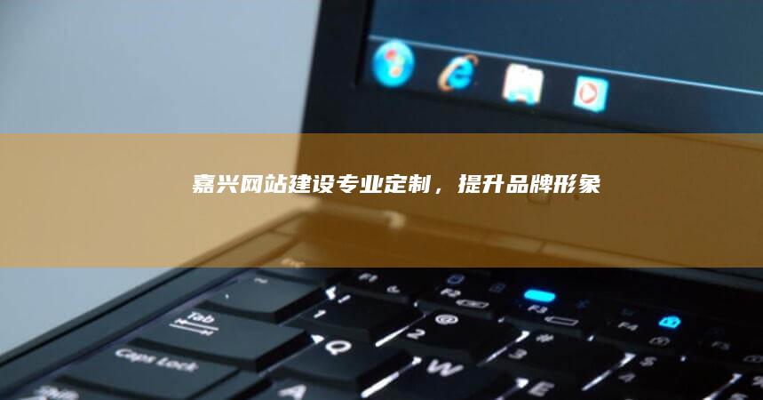 嘉兴网站建设：专业定制，提升品牌形象