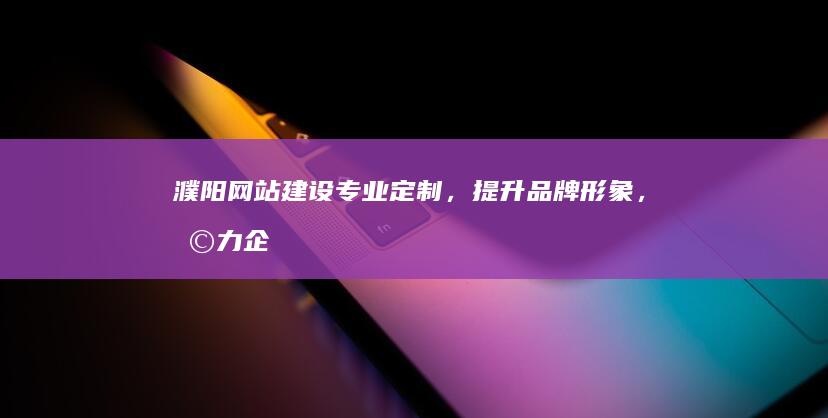 濮阳网站建设：专业定制，提升品牌形象，助力企业发展