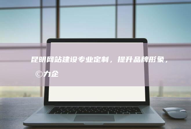 昆明网站建设：专业定制，提升品牌形象，助力企业发展