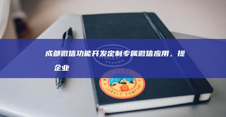 成都微信功能开发：定制专属微信应用，提升企业价值