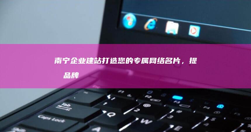 南宁企业建站：打造您的专属网络名片，提升品牌形象，引爆线上商机