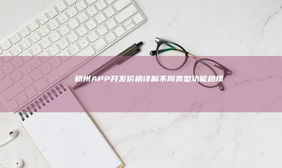 郑州APP开发价格详解：不同类型、功能、规模的报价对比及参考