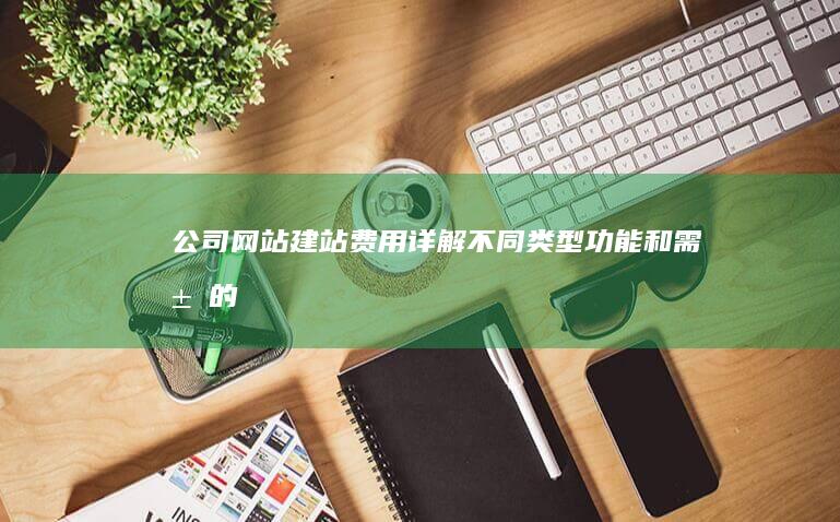 公司网站建站费用详解：不同类型、功能和需求的成本估算