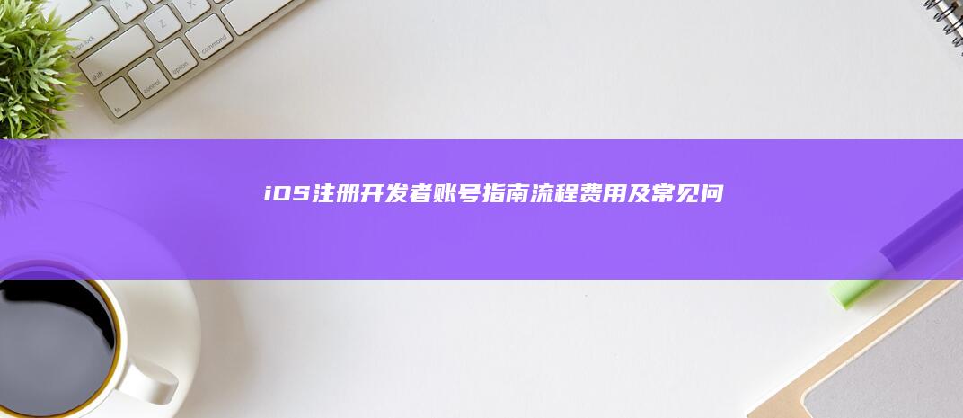 iOS 注册开发者账号指南：流程、费用及常见问题
