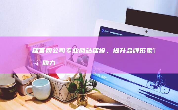 建官网公司：专业网站建设，提升品牌形象，助力企业发展