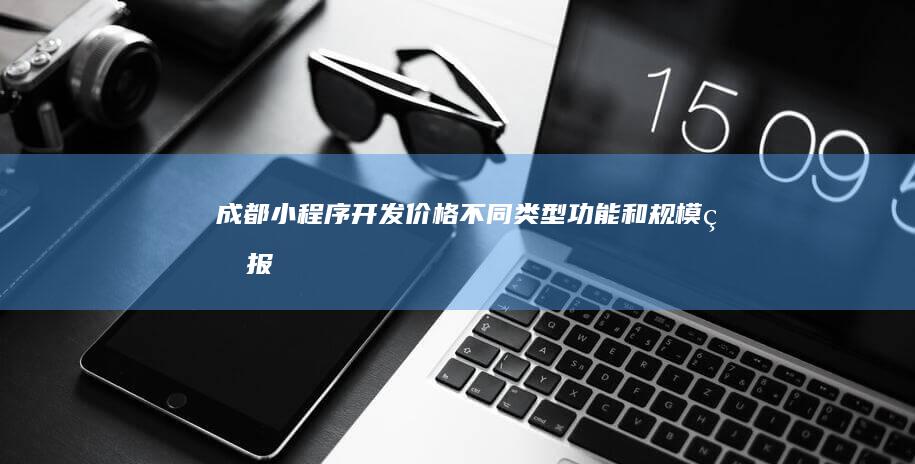 成都小程序开发价格：不同类型、功能和规模的报价对比及参考