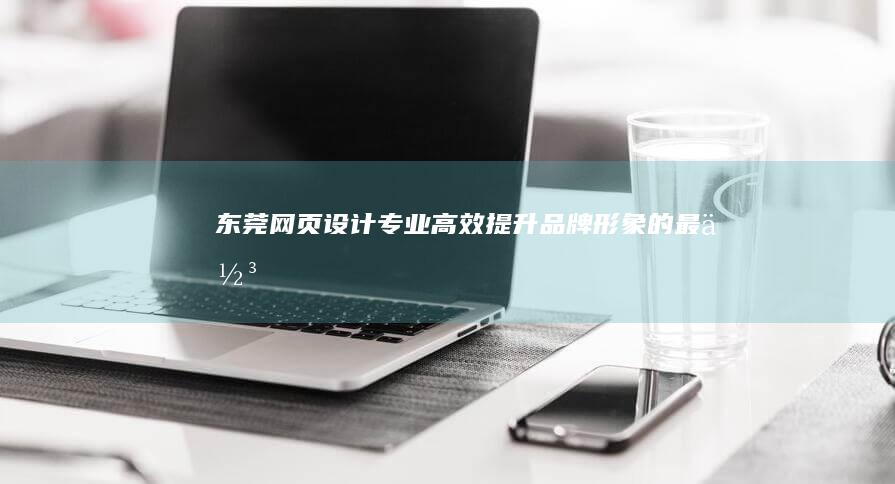 东莞网页设计：专业、高效、提升品牌形象的最佳选择