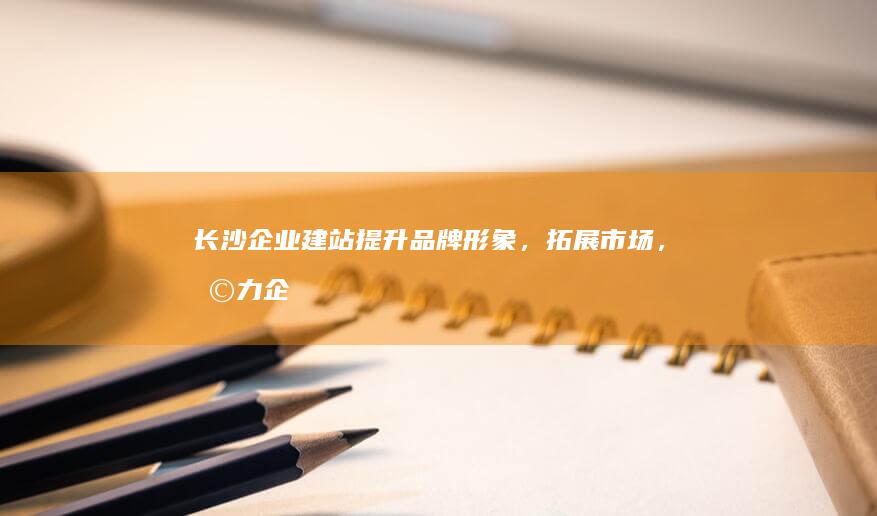长沙企业建站：提升品牌形象，拓展市场，助力企业发展