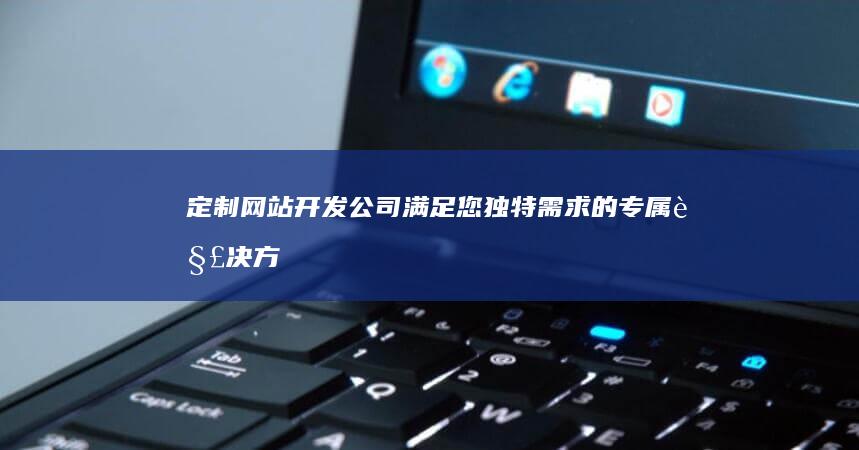 定制网站开发公司 - 满足您独特需求的专属解决方案