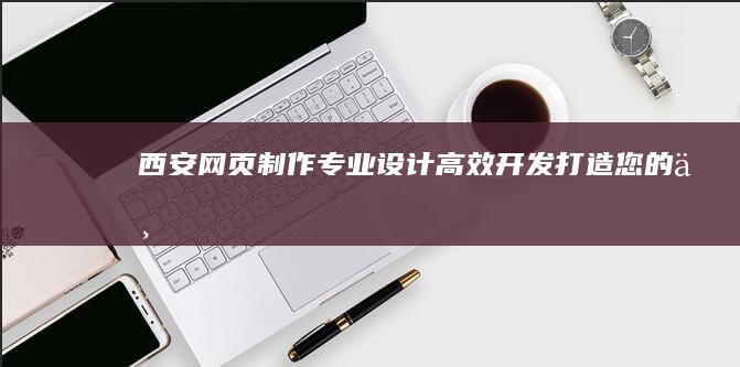 西安网页制作：专业设计、高效开发、打造您的专属网络名片