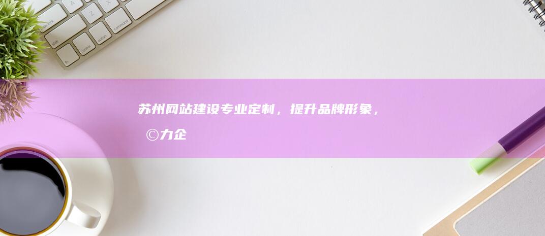 苏州网站建设：专业定制，提升品牌形象，助力企业发展