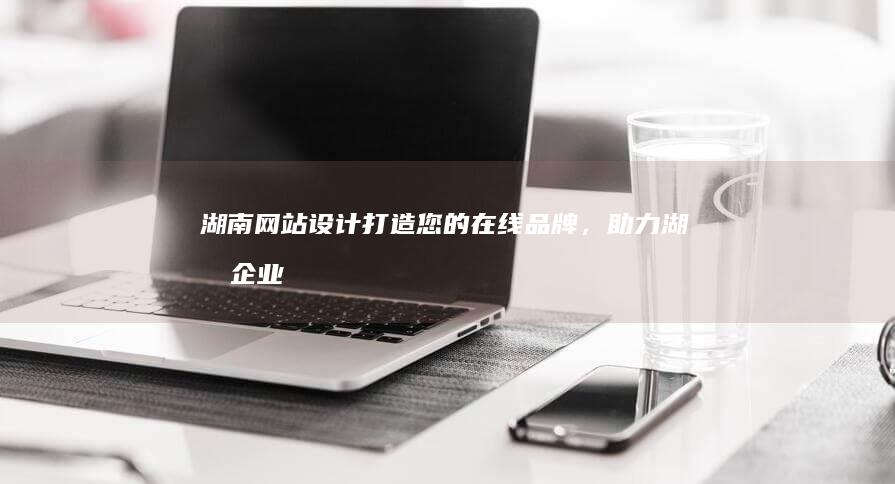 湖南网站设计：打造您的在线品牌，助力湖南企业发展