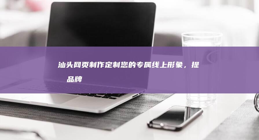 汕头网页制作：定制您的专属线上形象，提升品牌价值