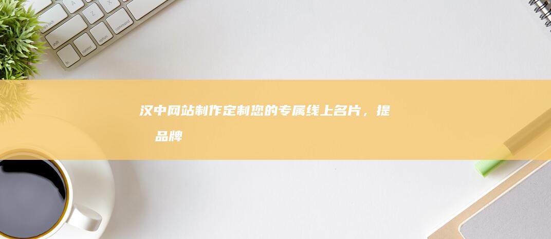 汉中网站制作：定制您的专属线上名片，提升品牌形象，引爆商机！
