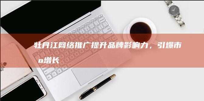 牡丹江网络推广：提升品牌影响力，引爆市场增长
