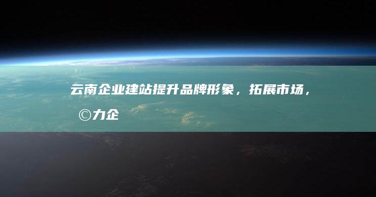 云南企业建站：提升品牌形象，拓展市场，助力企业发展