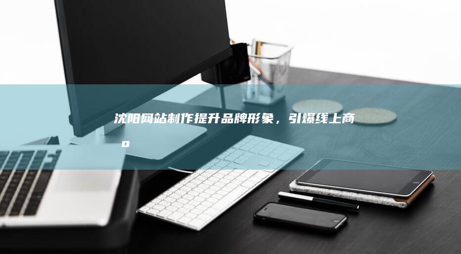 沈阳网站制作：提升品牌形象，引爆线上商机