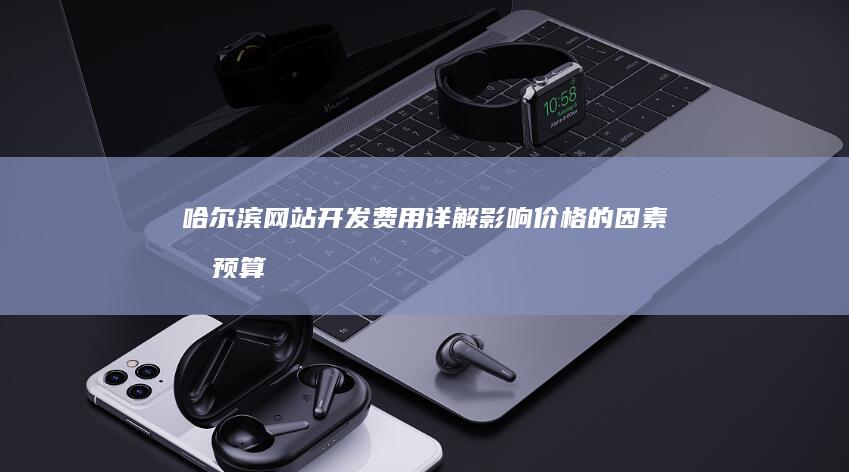 哈尔滨网站开发费用详解：影响价格的因素及预算规划