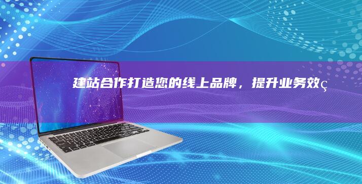建站合作：打造您的线上品牌，提升业务效率