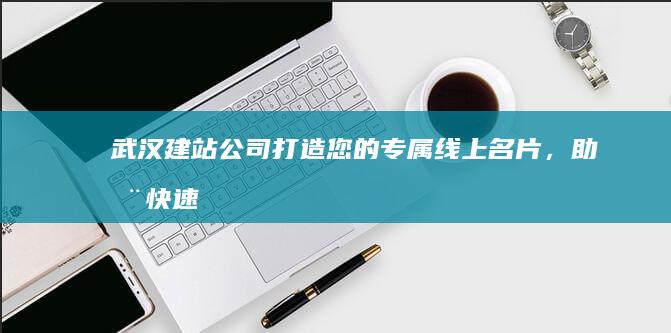 武汉建站公司：打造您的专属线上名片，助您快速拓展业务