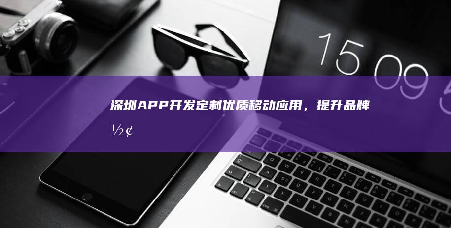 深圳APP开发：定制优质移动应用，提升品牌形象和用户体验