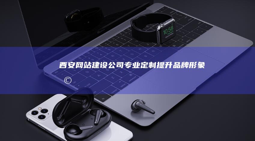 西安网站建设公司：专业定制、提升品牌形象、助力企业发展