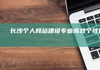 长沙个人网站建设：专业、高效、个性化定制