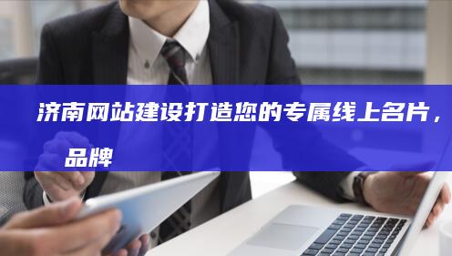 济南网站建设：打造您的专属线上名片，提升品牌形象，拓展市场