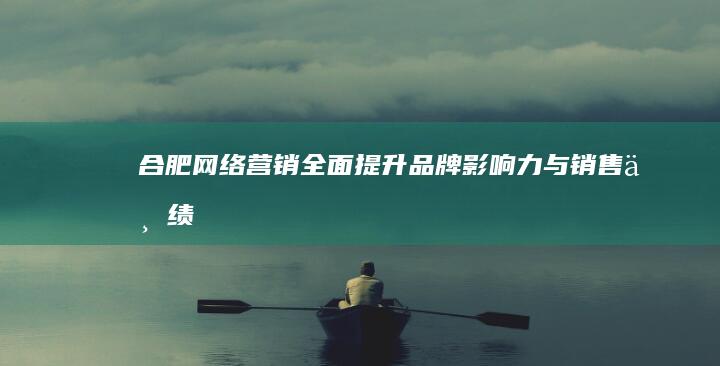 合肥网络营销：全面提升品牌影响力与销售业绩