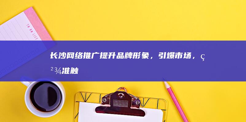 长沙网络推广：提升品牌形象，引爆市场，精准触达目标客户
