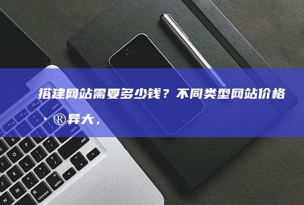搭建网站需要多少钱？不同类型网站价格差异大，影响因素解析
