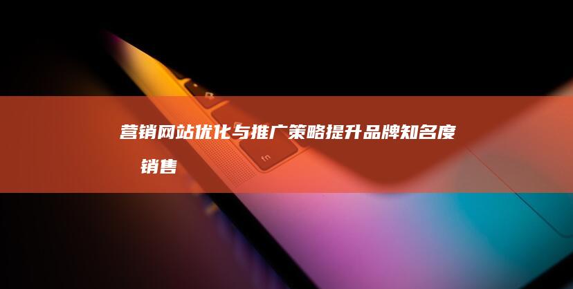 营销网站优化与推广策略：提升品牌知名度和销售业绩