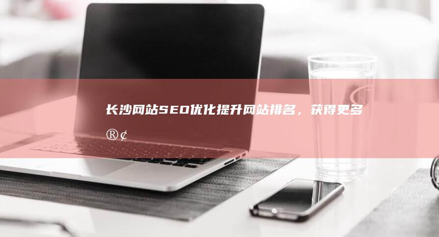 长沙网站SEO优化：提升网站排名，获得更多客户