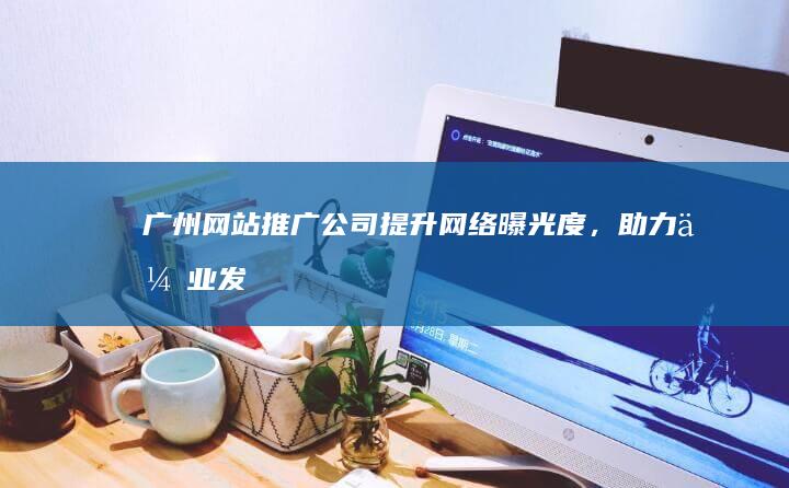 广州网站推广公司：提升网络曝光度，助力企业发展