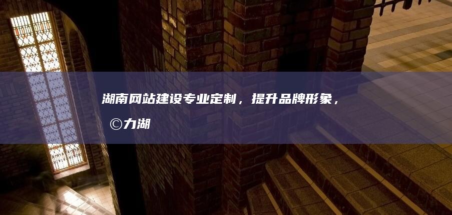 湖南网站建设：专业定制，提升品牌形象，助力湖南企业发展
