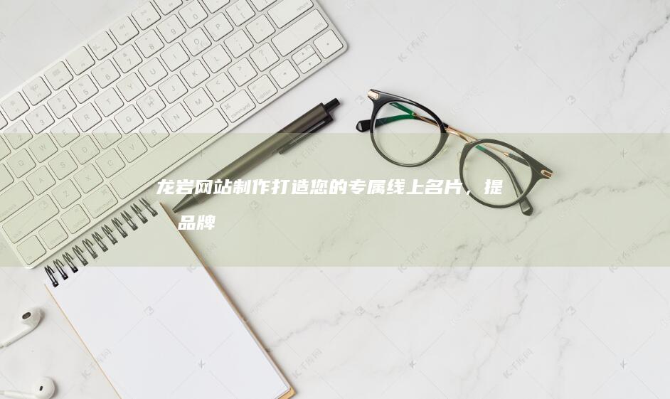 龙岩网站制作：打造您的专属线上名片，提升品牌形象和业务增长