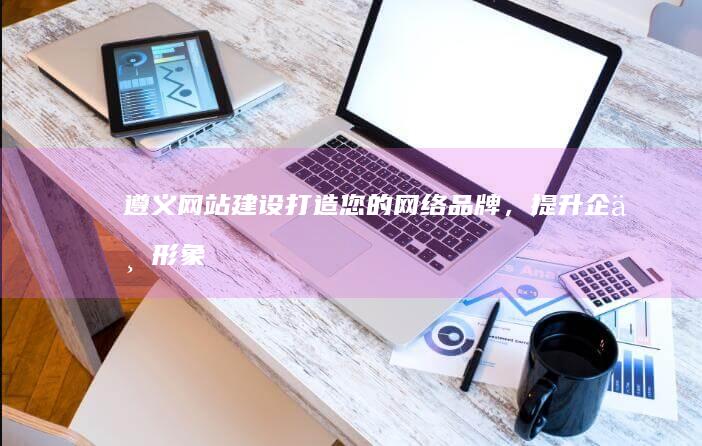 遵义网站建设：打造您的网络品牌，提升企业形象