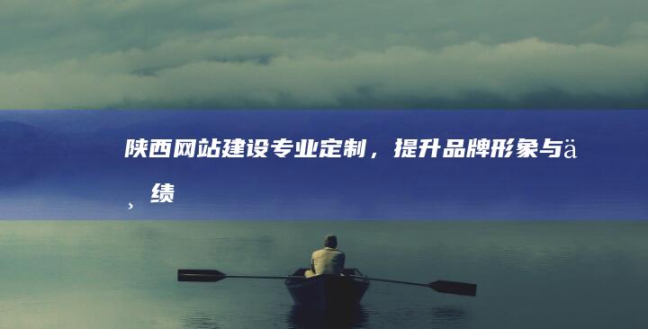 陕西网站建设：专业定制，提升品牌形象与业绩