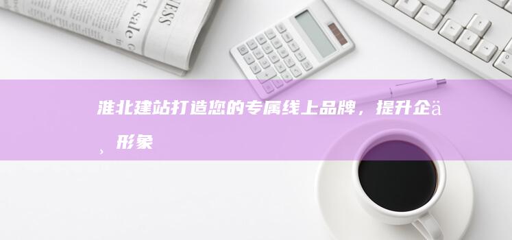 淮北建站：打造您的专属线上品牌，提升企业形象与效益