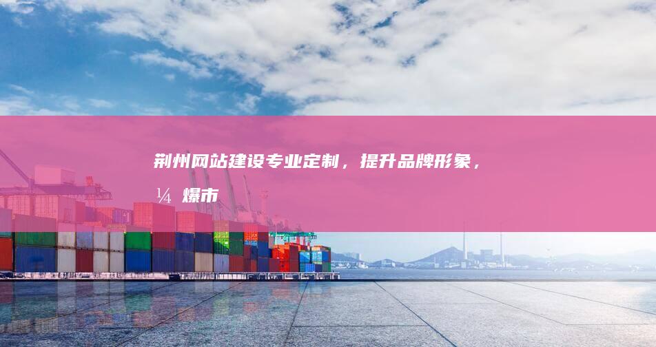 荆州网站建设：专业定制，提升品牌形象，引爆市场