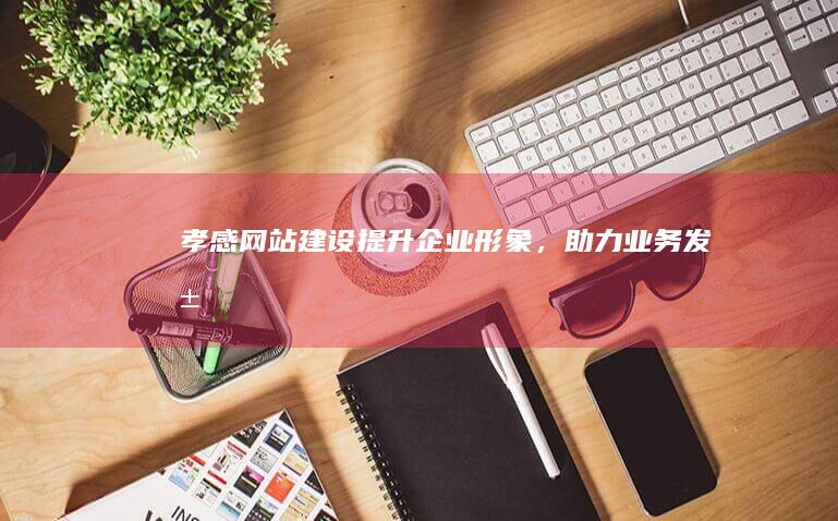 孝感网站建设：提升企业形象，助力业务发展